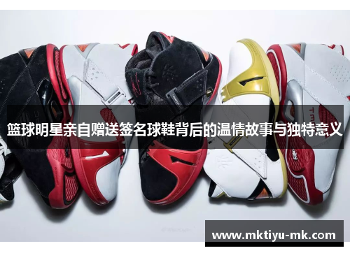 篮球明星亲自赠送签名球鞋背后的温情故事与独特意义