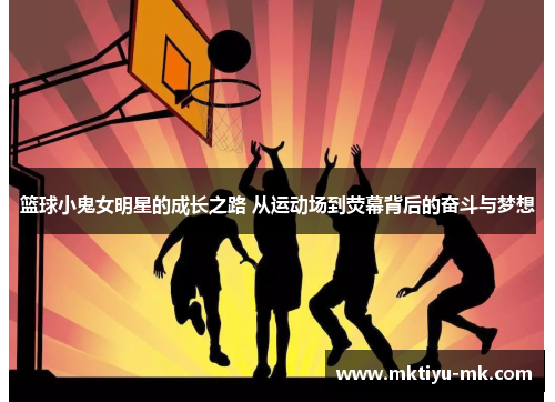 篮球小鬼女明星的成长之路 从运动场到荧幕背后的奋斗与梦想