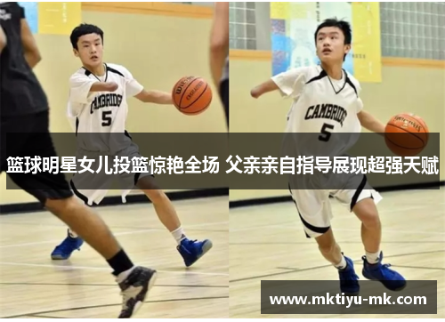 篮球明星女儿投篮惊艳全场 父亲亲自指导展现超强天赋